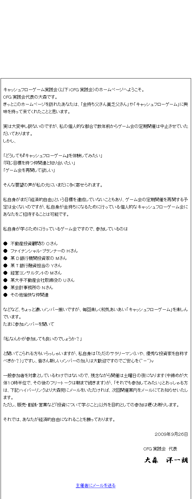 テキスト ボックス: キャッシュフローゲーム実践会（以下：CFG実践会）のホームページへようこそ。
CFG実践会代表の大森です。
きっとこのホームページを訪れたあなたは、「金持ち父さん貧乏父さん」や「キャッシュフローゲーム」に興味を持って来てくれたことと思います。

実は大変申し訳ないのですが、私の個人的な都合で数年前からゲーム会の定期開催は中止させていただいております。
しかし、

「どうしても『キャッシュフローゲーム』を体験してみたい」
「同じ目標を持つ仲間達と知り合いたい」
「ゲーム会を再開して欲しい」

そんな要望の声が私の元にいまだに多く寄せられます。

私自身がまだ「経済的自由」という目標を達成していないこともあり、ゲーム会の定期開催を再開する予定は全くないのですが、私自身が金持ちになるために行っている個人的なキャッシュフローゲーム会にあなたをご招待することは可能です。

私自身が学ぶために行っているゲーム会ですので、参加しているのは

●	不動産投資顧問のOさん
●	ファイナンシャル・プランナーのHさん
●	某D銀行機関投資家のMさん
●	某T銀行融資担当のYさん
●	経営コンサルタントのMさん
●	某大手不動産会社取締役のUさん
●	某会計事務所のNさん
●	その他愉快な仲間達

などなど、ちょっと濃いメンバー揃いですが、毎回楽しく和気あいあい「キャッシュフローゲーム」を楽しんでいます。
たまに参加メンバーを聞いて

「私なんかが参加しても良いのでしょうか？」

と聞いてこられる方もいらっしゃいますが、私自身は「ただのサラリーマン（いや、優秀な投資家を自称すべきか？）」ですし、皆さん新しいメンバーの加入は大歓迎ですのでご安心を（＾－＾）ｖ

一般参加者を対象としているわけではないので、残念ながら開催は土曜日の夜になります（中締めが大体１０時半位で、その後のフリートークは朝まで続きます）が、「それでも参加してみたい」とおっしゃる方は、下記ハイパーリンクより大森宛にメールをいただければ、次回開催案内をメールにてお知らせいたします。
ただし、販売・勧誘・営業など「投資について学ぶこと」以外を目的としての参加は硬くお断りします。

それでは、あなたが経済的自由になれることを願っております。

２００９年９月２６日

CFG実践会　代表　　　　
大森　洋一朗

主催者にメールを送る
